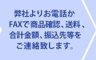 弊社よりお電話かFAXで商品を確認、送料、合計金額、振込先をご連絡致します。